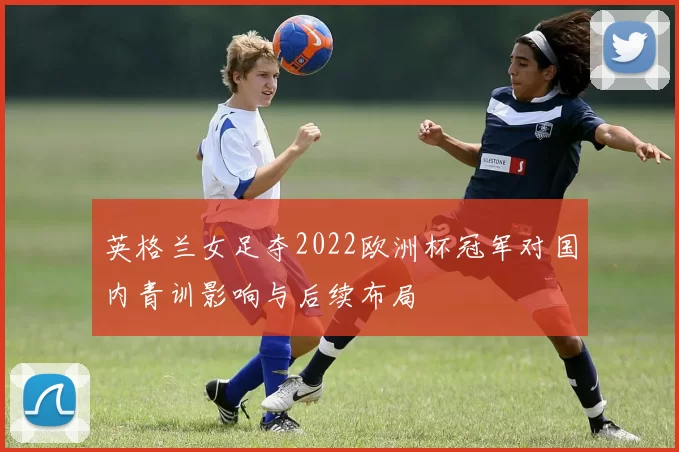 英格兰女足夺2022欧洲杯冠军对国内青训影响与后续布局