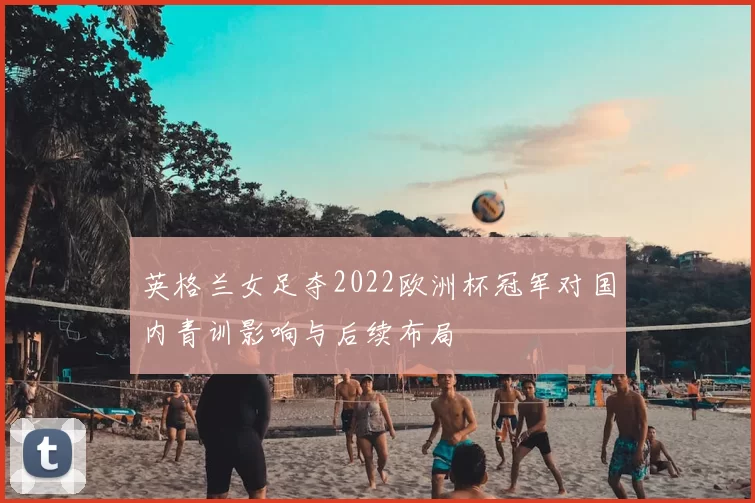 英格兰女足夺2022欧洲杯冠军对国内青训影响与后续布局