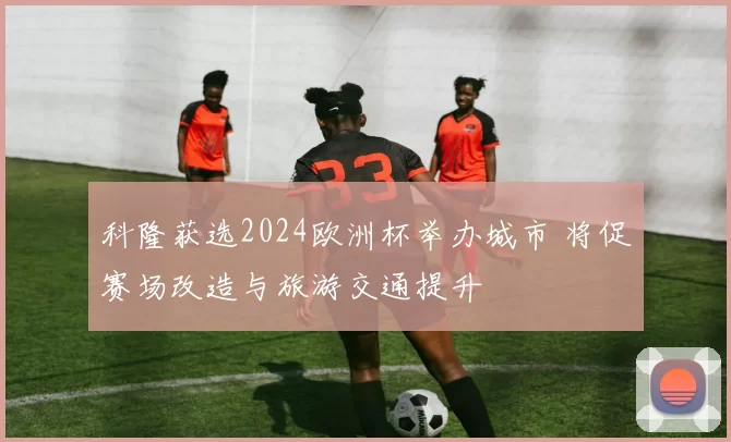 科隆获选2024欧洲杯举办城市 将促赛场改造与旅游交通提升