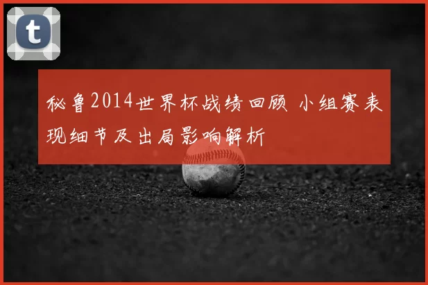秘鲁2014世界杯战绩回顾 小组赛表现细节及出局影响解析
