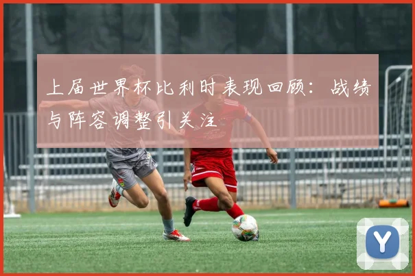 上届世界杯比利时表现回顾:战绩与阵容调整引关注