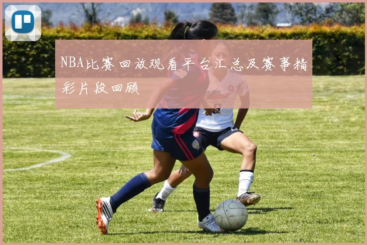 NBA比赛回放观看平台汇总及赛事精彩片段回顾
